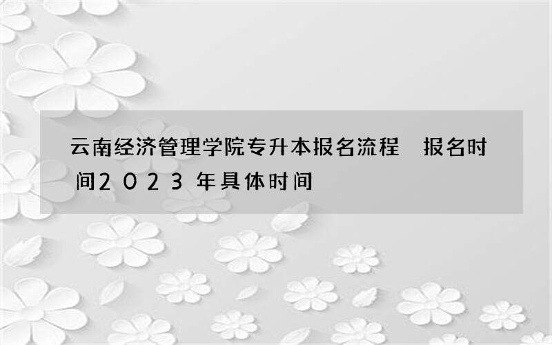 云南经济管理学院专升本报名流程 报名时间2023年具体时间